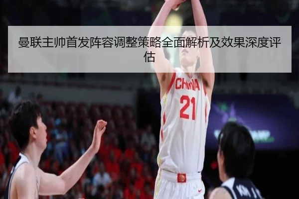 曼联主帅首发阵容调整策略全面解析及效果深度评估